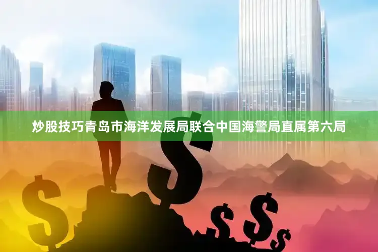 炒股技巧青岛市海洋发展局联合中国海警局直属第六局