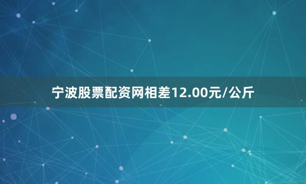 宁波股票配资网相差12.00元/公斤