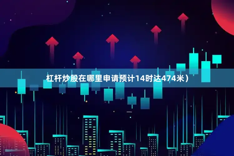 杠杆炒股在哪里申请预计14时达474米）