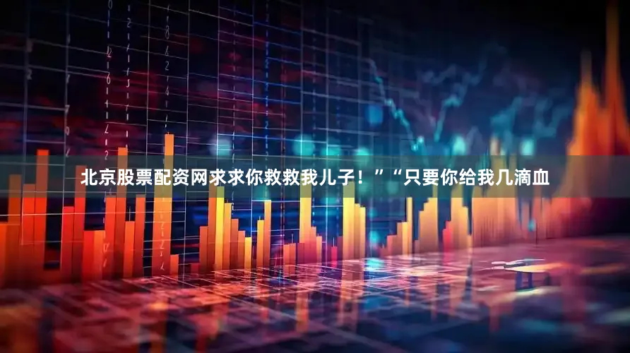 北京股票配资网求求你救救我儿子！”“只要你给我几滴血