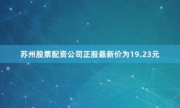 苏州股票配资公司正股最新价为19.23元