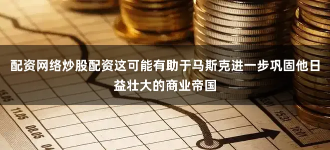 配资网络炒股配资这可能有助于马斯克进一步巩固他日益壮大的商业帝国
