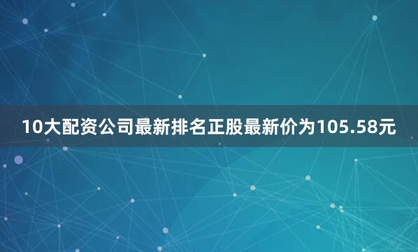 10大配资公司最新排名正股最新价为105.58元