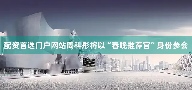 配资首选门户网站周科彤将以“春晚推荐官”身份参会