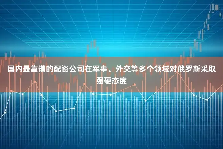 国内最靠谱的配资公司在军事、外交等多个领域对俄罗斯采取强硬态度