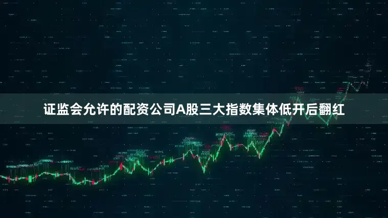 证监会允许的配资公司A股三大指数集体低开后翻红