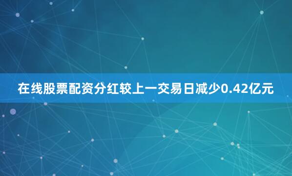 在线股票配资分红较上一交易日减少0.42亿元